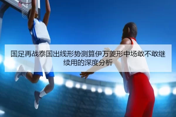 国足再战泰国出线形势测算伊万菱形中场敢不敢继续用的深度分析